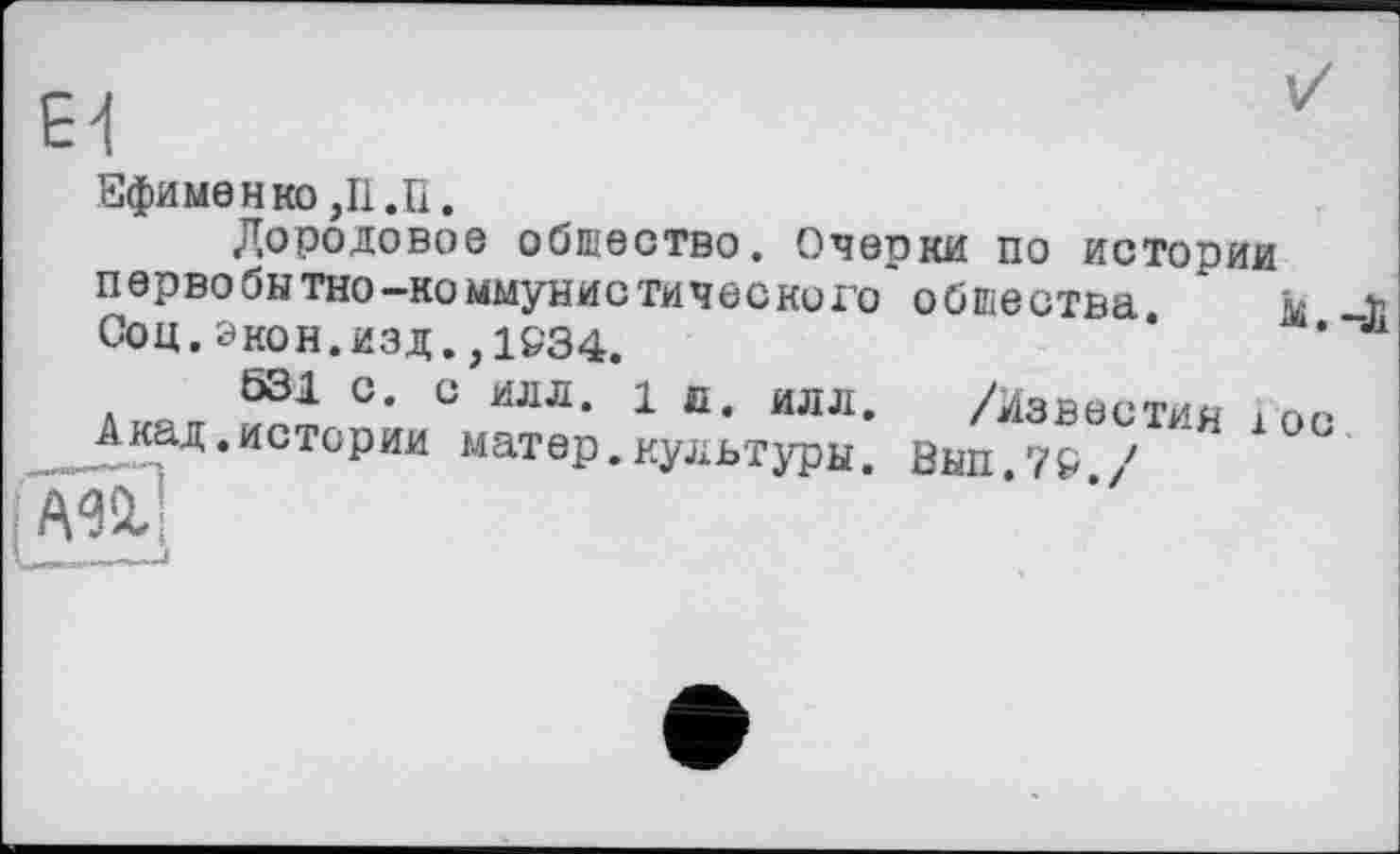 ﻿Ei
Ефименко ,11 .П.
Дородовое общество. Очерки по истории первобытно-коммунистического* общества. Соц. экон.изд.,1&34.
531 С. С ИЛЛ. 1 л. илл. /Известия Акад.истории матер.культуры. Вып.7Р /
м.-Л
1 ос